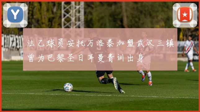 法乙球员安托万洛泰加盟武汉三镇曾为巴黎圣日耳曼青训出身
